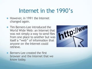 Internet in the 1990’s
● However, in 1991 the Internet
changed again.
● Tim Berners-Lee introduced the
World Wide Web: an Internet that
was not simply a way to send files
from one place to another but was
itself a “web” of information that
anyone on the Internet could
retrieve.
● Berners-Lee created the first
browser and the Internet that we
know today.
 