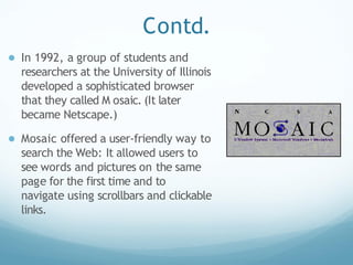Contd.
● In 1992, a group of students and
researchers at the University of Illinois
developed a sophisticated browser
that they called M osaic. (It later
became Netscape.)
● Mosaic offered a user-friendly way to
search the Web: It allowed users to
see words and pictures on the same
page for the first time and to
navigate using scrollbars and clickable
links.
 