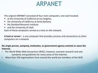 ARPANET
The original ARPANET consisted of four main computers, one each located;
 at the University of California at Los Angeles,
 the University of California at Santa Barbara,
 the Stanford Research Institute,
 and the University of Utah.
Each of these computers served as a host on the network.
A host or server:- is any computer that provides services and connections to other
computers on a network.
No single person, company, institution, or government agency controls or owns the
Internet.
• The World Wide Web Consortium (W3C), however, oversees research and sets
standards and guidelines for many areas of the Internet.
• More than 350 organizations from around the world are members of the W3C
 