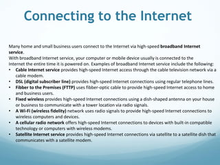Connecting to the Internet
Many home and small business users connect to the Internet via high-speed broadband Internet
service.
With broadband Internet service, your computer or mobile device usually is connected to the
Internet the entire time it is powered on. Examples of broadband Internet service include the following:
• Cable Internet service provides high-speed Internet access through the cable television network via a
cable modem.
• DSL (digital subscriber line) provides high-speed Internet connections using regular telephone lines.
• Fibber to the Premises (FTTP) uses fibber-optic cable to provide high-speed Internet access to home
and business users.
• Fixed wireless provides high-speed Internet connections using a dish-shaped antenna on your house
or business to communicate with a tower location via radio signals.
• A Wi-Fi (wireless fidelity) network uses radio signals to provide high-speed Internet connections to
wireless computers and devices.
• A cellular radio network offers high-speed Internet connections to devices with built-in compatible
technology or computers with wireless modems.
• Satellite Internet service provides high-speed Internet connections via satellite to a satellite dish that
communicates with a satellite modem.
 