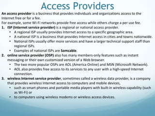 Access Providers
An access provider is a business that provides individuals and organizations access to the
Internet free or for a fee.
For example, some Wi-Fi networks provide free access while others charge a per use fee.
1. ISP (Internet service provider) is a regional or national access provider.
• A regional ISP usually provides Internet access to a specific geographic area.
• A national ISP is a business that provides Internet access in cities and towns nationwide.
• National ISPs usually offer more services and have a larger technical support staff than
regional ISPs.
• Examples of national ISPs are Somcable.
2. online service provider (OSP) also has many members-only features such as instant
messaging or their own customized version of a Web browser.
• The two more popular OSPs are AOL (America Online) and MSN (Microsoft Network).
• AOL also provides free access to its services to any user with a high-speed Internet
connection.
3. wireless Internet service provider, sometimes called a wireless data provider, is a company
that provides wireless Internet access to computers and mobile devices,
• such as smart phones and portable media players with built-in wireless capability (such
as Wi-Fi) or
• to computers using wireless modems or wireless access devices.
 