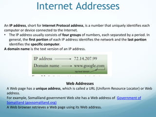 Internet Addresses
An IP address, short for Internet Protocol address, is a number that uniquely identifies each
computer or device connected to the Internet.
• The IP address usually consists of four groups of numbers, each separated by a period. In
general, the first portion of each IP address identifies the network and the last portion
identifies the specific computer.
A domain name is the text version of an IP address.
Web Addresses
A Web page has a unique address, which is called a URL (Uniform Resource Locator) or Web
address.
For example, Somaliland government Web site has a Web address of Government of
Somaliland (govsomaliland.org)
A Web browser retrieves a Web page using its Web address.
 