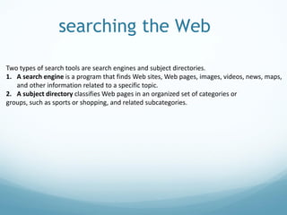searching the Web
Two types of search tools are search engines and subject directories.
1. A search engine is a program that finds Web sites, Web pages, images, videos, news, maps,
and other information related to a specific topic.
2. A subject directory classifies Web pages in an organized set of categories or
groups, such as sports or shopping, and related subcategories.
 