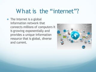 What is the “internet”?
● The Internet is a global
information network that
connects millions of computers It
is growing exponentially and
provides a unique information
resource that is global, diverse
and current.
 