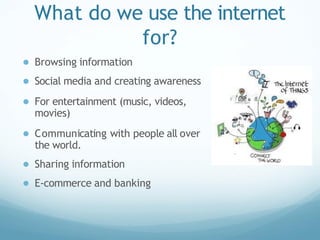 What do we use the internet
for?
● Browsing information
● Social media and creating awareness
● For entertainment (music, videos,
movies)
● Communicating with people all over
the world.
● Sharing information
● E-commerce and banking
 