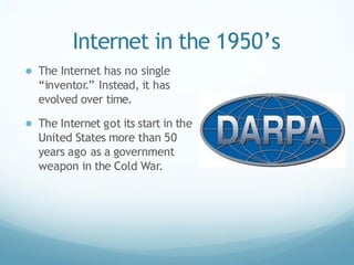 Internet in the 1950’s
● The Internet has no single
“inventor.” Instead, it has
evolved over time.
● The Internet got its start in the
United States more than 50
years ago as a government
weapon in the Cold War.
 