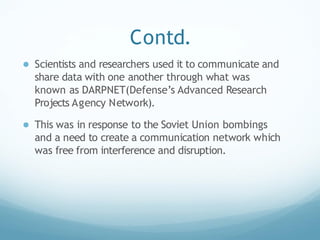 Contd.
● Scientists and researchers used it to communicate and
share data with one another through what was
known as DARPNET(Defense’s Advanced Research
Projects Agency Network).
● This was in response to the Soviet Union bombings
and a need to create a communication network which
was free from interference and disruption.
 
