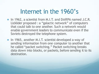 Internet in the 1960’s
● In 1962, a scientist from M.I.T. and DARPA named J.C.R.
Licklider proposed : a “galactic network” of computers
that could talk to one another. Such a network would
enable government leaders to communicate even if the
Soviets destroyed the telephone system.
● In 1965, another M.I.T. scientist developed a way of
sending information from one computer to another that
he called “packet switching.” Packet switching breaks
data down into blocks, or packets, before sending it to its
destination.
 