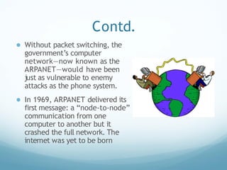 Contd.
● Without packet switching, the
government’s computer
network—now known as the
ARPANET—would have been
just as vulnerable to enemy
attacks as the phone system.
● In 1969, ARPANET delivered its
first message: a “node-to-node”
communication from one
computer to another but it
crashed the full network. The
internet was yet to be born
 