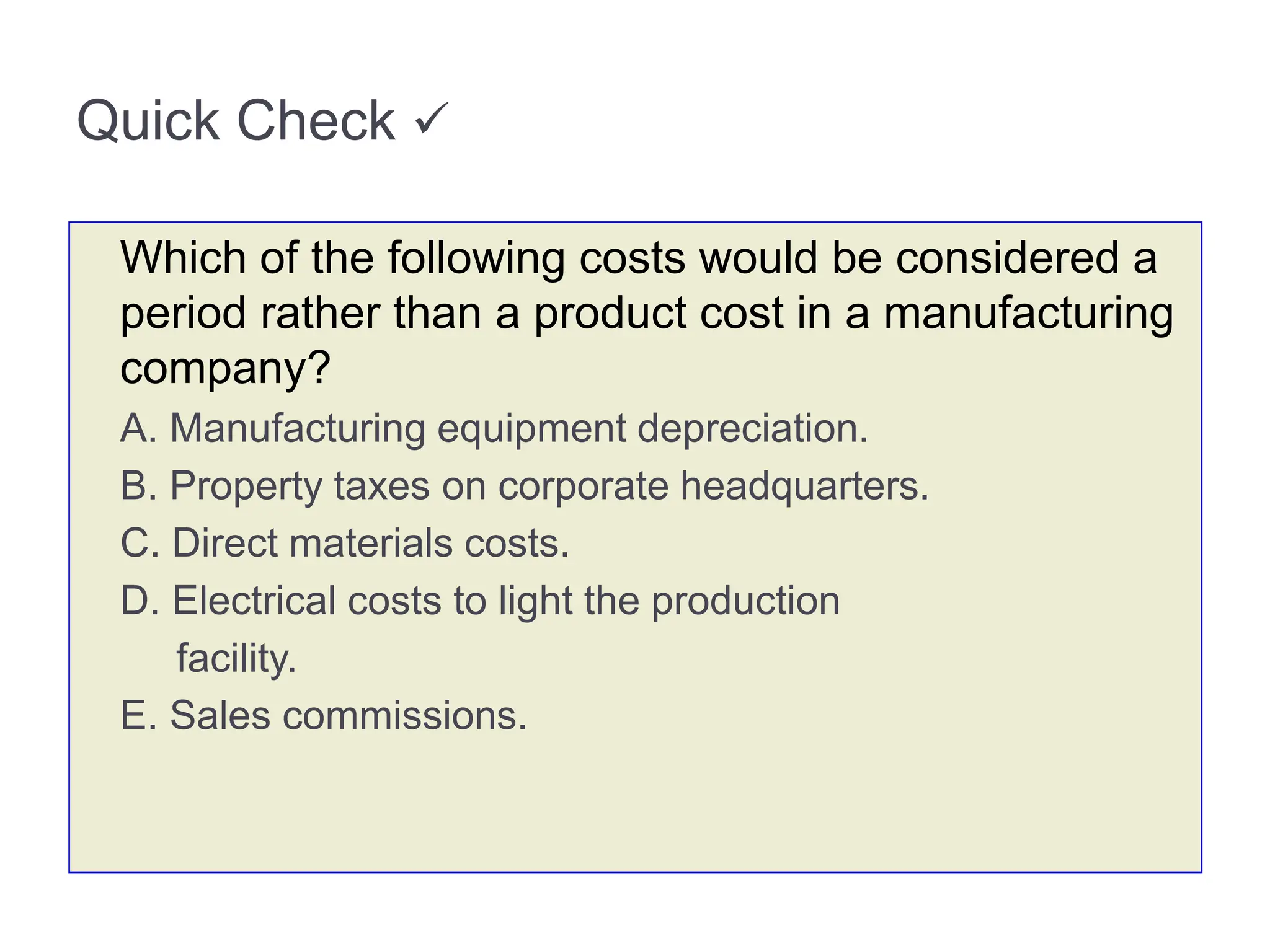 Quick Check 
Which of the following costs would be considered a
period rather than a product cost in a manufacturing
company?
A. Manufacturing equipment depreciation.
B. Property taxes on corporate headquarters.
C. Direct materials costs.
D. Electrical costs to light the production
facility.
E. Sales commissions.
 