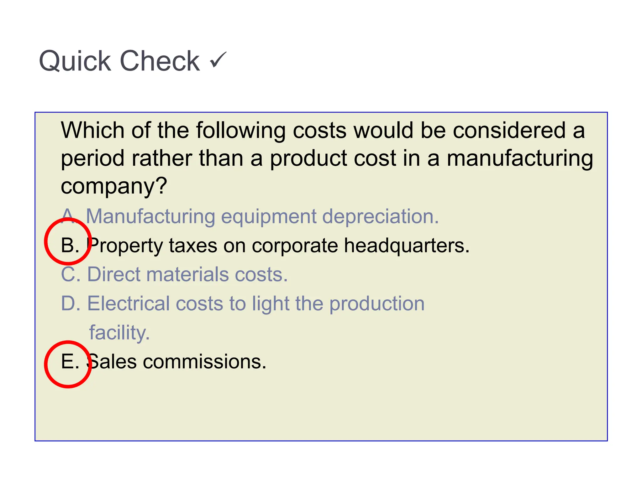 Quick Check 
Which of the following costs would be considered a
period rather than a product cost in a manufacturing
company?
A. Manufacturing equipment depreciation.
B. Property taxes on corporate headquarters.
C. Direct materials costs.
D. Electrical costs to light the production
facility.
E. Sales commissions.
 