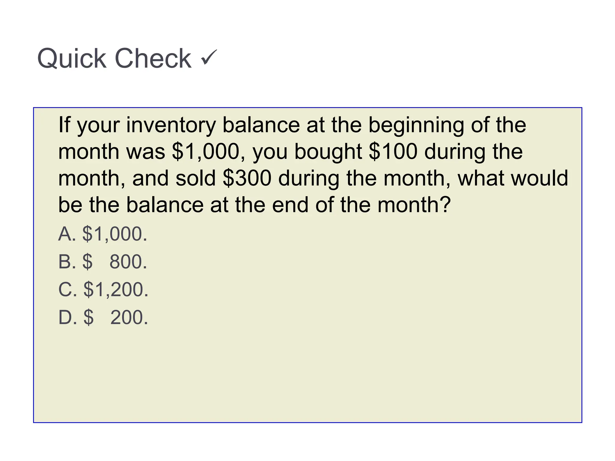 Quick Check 
If your inventory balance at the beginning of the
month was $1,000, you bought $100 during the
month, and sold $300 during the month, what would
be the balance at the end of the month?
A. $1,000.
B. $ 800.
C. $1,200.
D. $ 200.
 