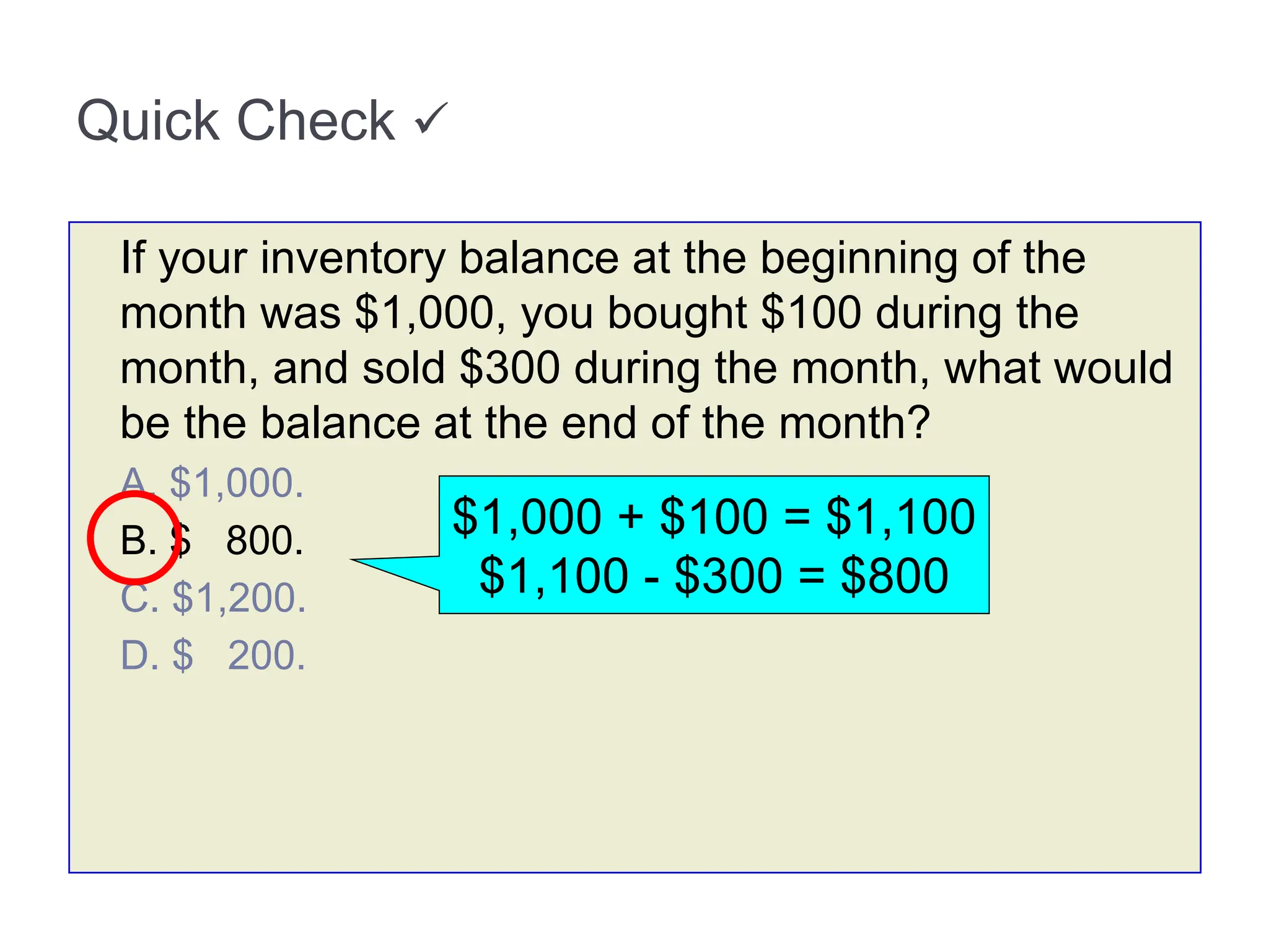 Quick Check 
If your inventory balance at the beginning of the
month was $1,000, you bought $100 during the
month, and sold $300 during the month, what would
be the balance at the end of the month?
A. $1,000.
B. $ 800.
C. $1,200.
D. $ 200.
$1,000 + $100 = $1,100
$1,100 - $300 = $800
 