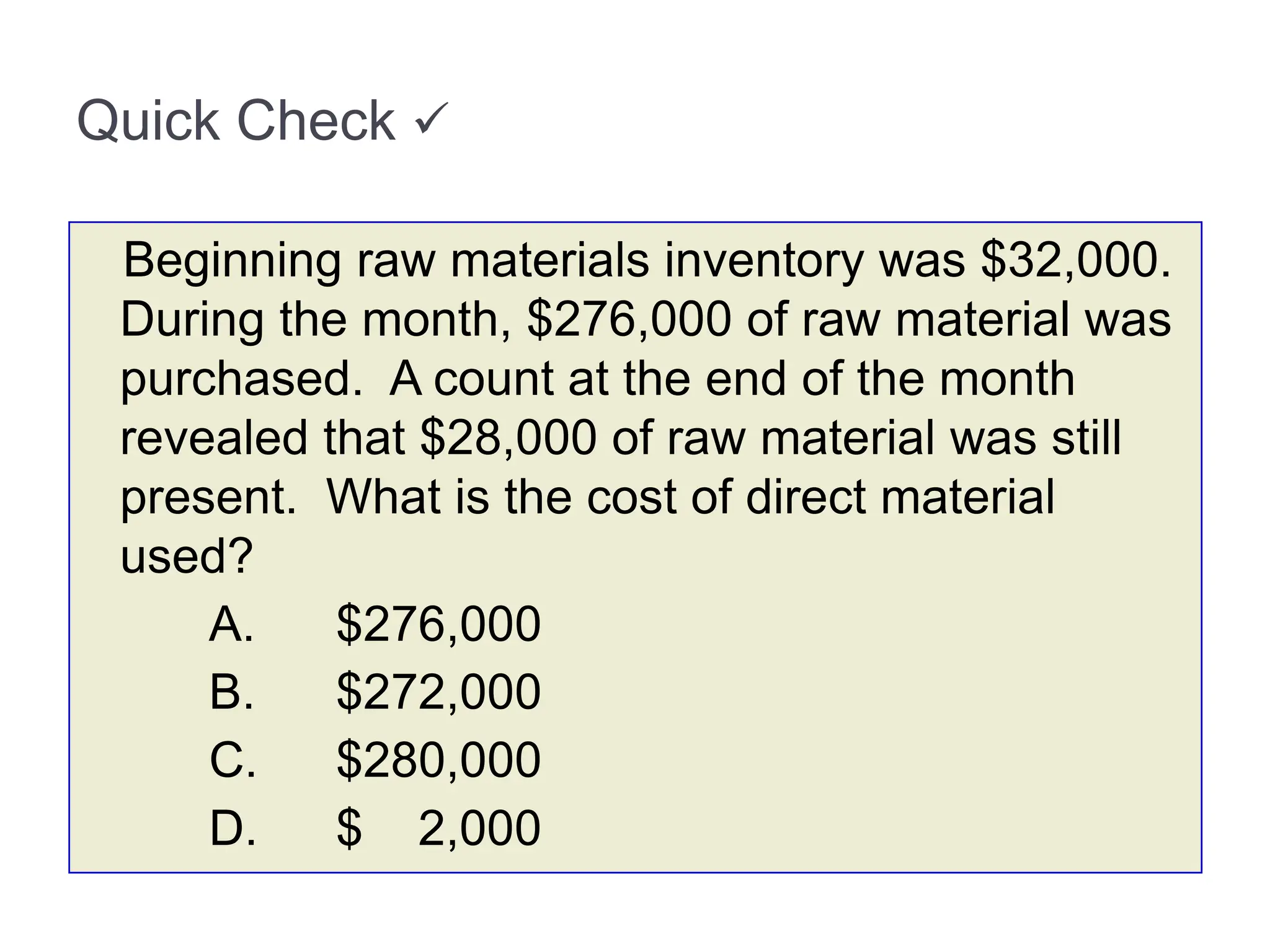 Quick Check 
Beginning raw materials inventory was $32,000.
During the month, $276,000 of raw material was
purchased. A count at the end of the month
revealed that $28,000 of raw material was still
present. What is the cost of direct material
used?
A. $276,000
B. $272,000
C. $280,000
D. $ 2,000
 