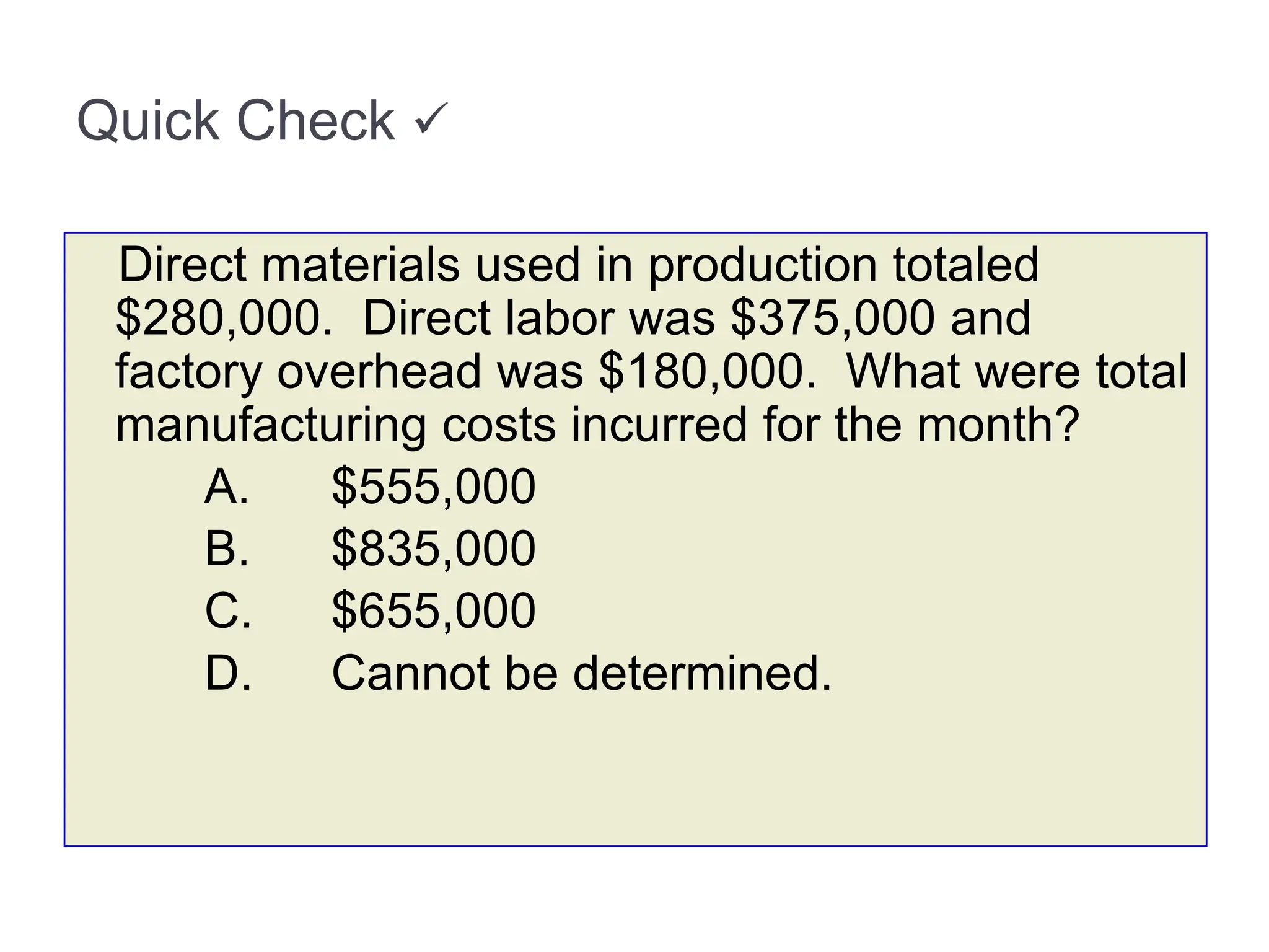 Quick Check 
Direct materials used in production totaled
$280,000. Direct labor was $375,000 and
factory overhead was $180,000. What were total
manufacturing costs incurred for the month?
A. $555,000
B. $835,000
C. $655,000
D. Cannot be determined.
 
