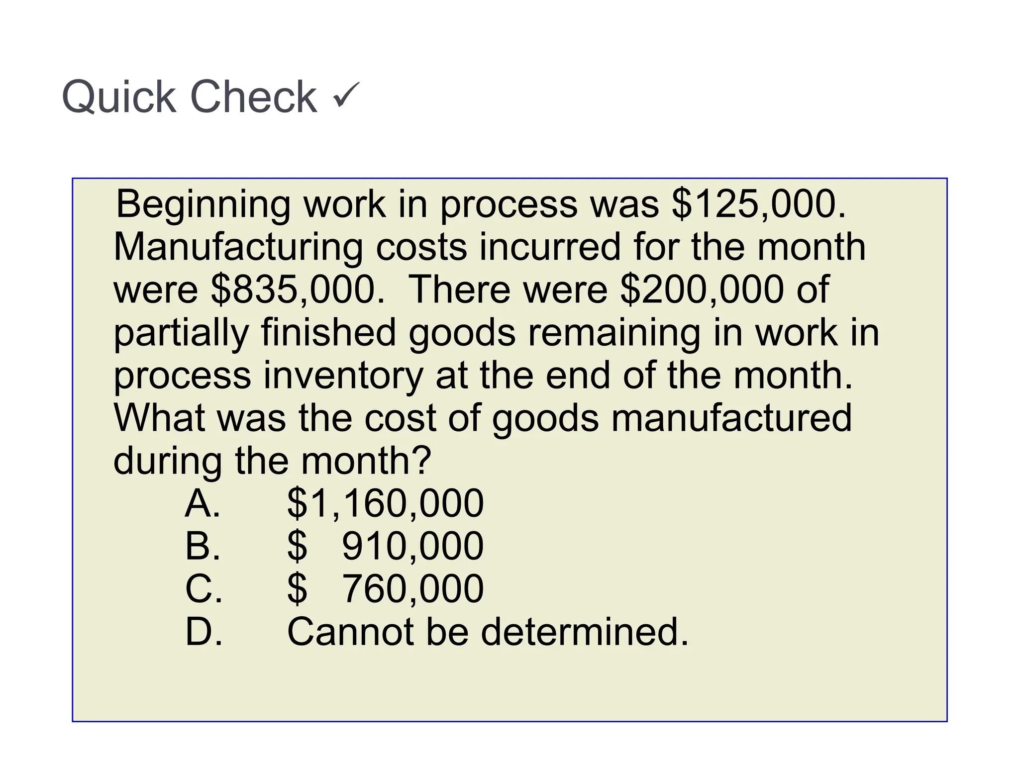 Quick Check 
Beginning work in process was $125,000.
Manufacturing costs incurred for the month
were $835,000. There were $200,000 of
partially finished goods remaining in work in
process inventory at the end of the month.
What was the cost of goods manufactured
during the month?
A. $1,160,000
B. $ 910,000
C. $ 760,000
D. Cannot be determined.
 