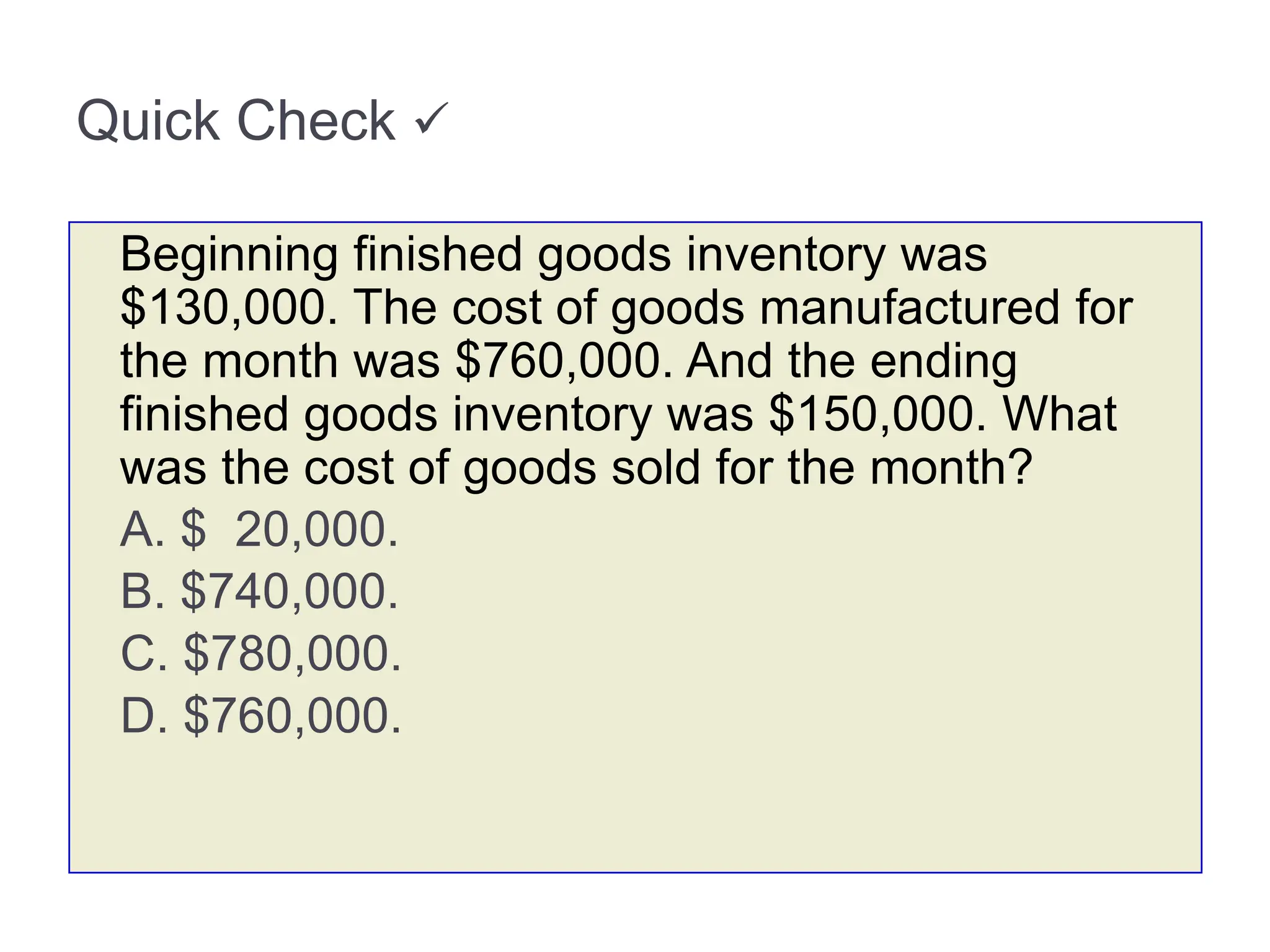 Quick Check 
Beginning finished goods inventory was
$130,000. The cost of goods manufactured for
the month was $760,000. And the ending
finished goods inventory was $150,000. What
was the cost of goods sold for the month?
A. $ 20,000.
B. $740,000.
C. $780,000.
D. $760,000.
 