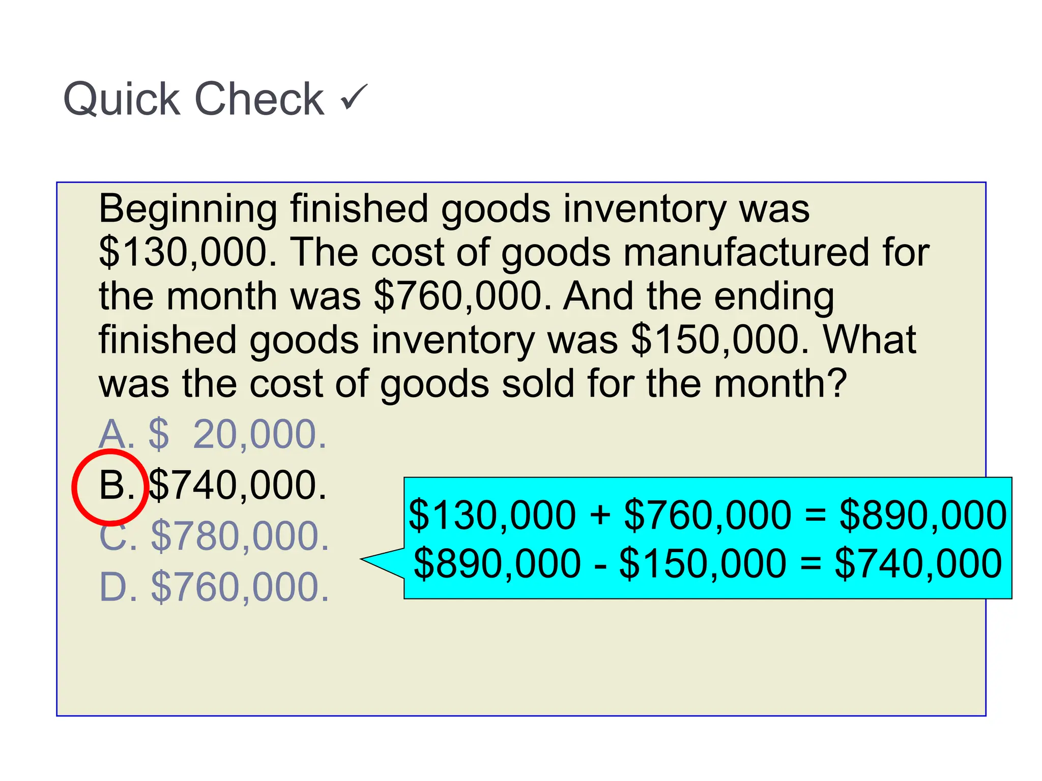 Quick Check 
Beginning finished goods inventory was
$130,000. The cost of goods manufactured for
the month was $760,000. And the ending
finished goods inventory was $150,000. What
was the cost of goods sold for the month?
A. $ 20,000.
B. $740,000.
C. $780,000.
D. $760,000.
$130,000 + $760,000 = $890,000
$890,000 - $150,000 = $740,000
 
