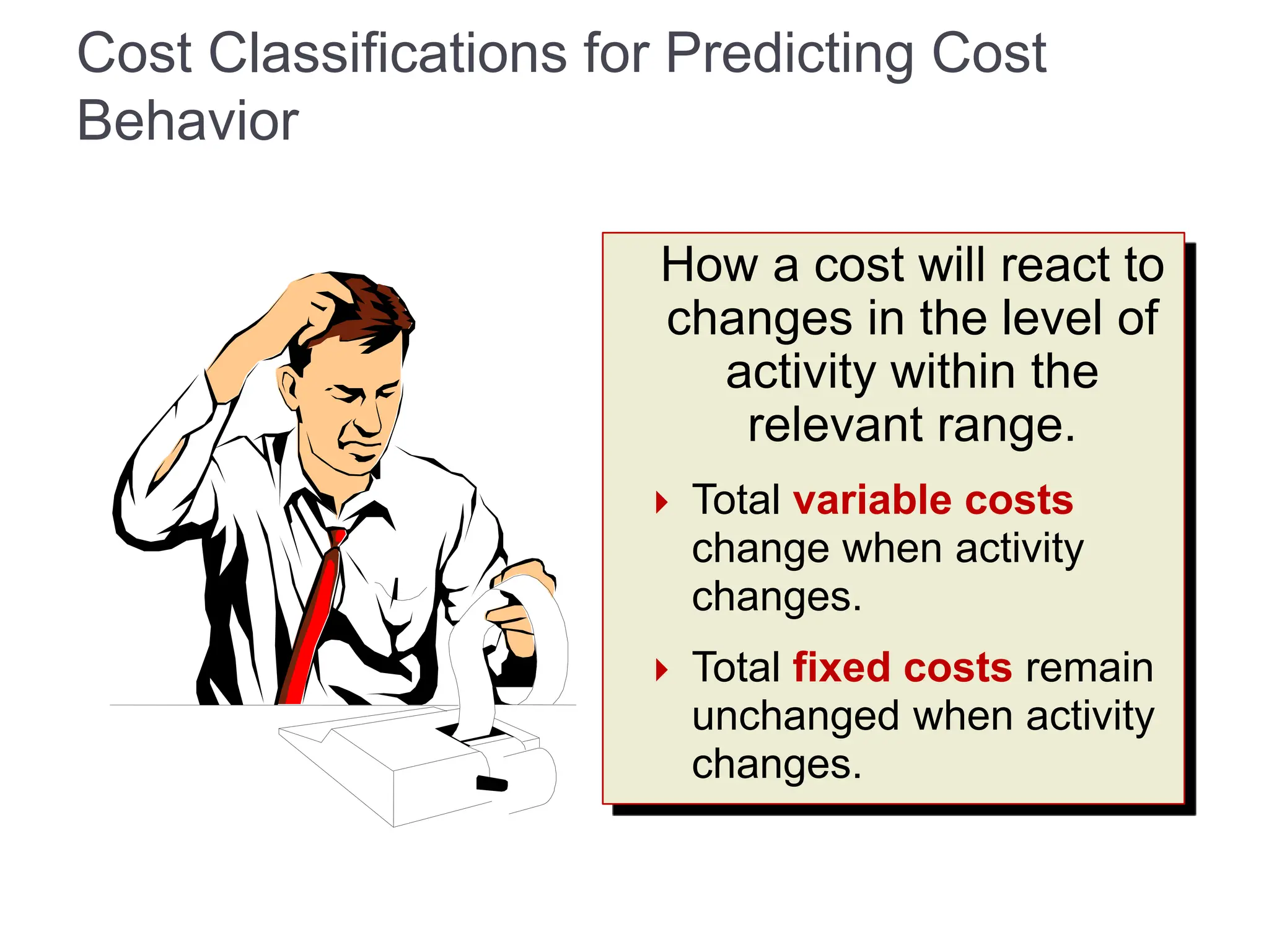 Cost Classifications for Predicting Cost
Behavior
How a cost will react to
changes in the level of
activity within the
relevant range.
 Total variable costs
change when activity
changes.
 Total fixed costs remain
unchanged when activity
changes.
 