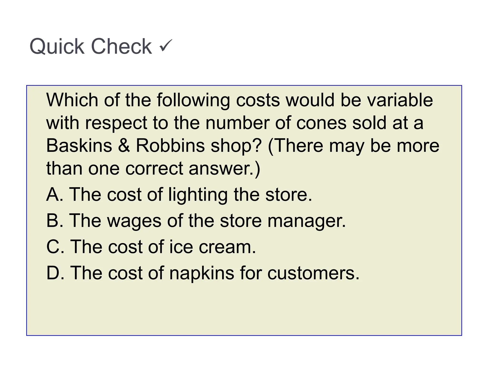Quick Check 
Which of the following costs would be variable
with respect to the number of cones sold at a
Baskins & Robbins shop? (There may be more
than one correct answer.)
A. The cost of lighting the store.
B. The wages of the store manager.
C. The cost of ice cream.
D. The cost of napkins for customers.
 
