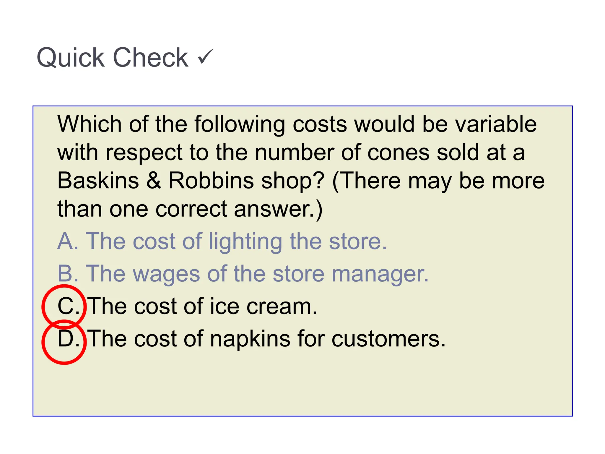 Quick Check 
Which of the following costs would be variable
with respect to the number of cones sold at a
Baskins & Robbins shop? (There may be more
than one correct answer.)
A. The cost of lighting the store.
B. The wages of the store manager.
C. The cost of ice cream.
D. The cost of napkins for customers.
 
