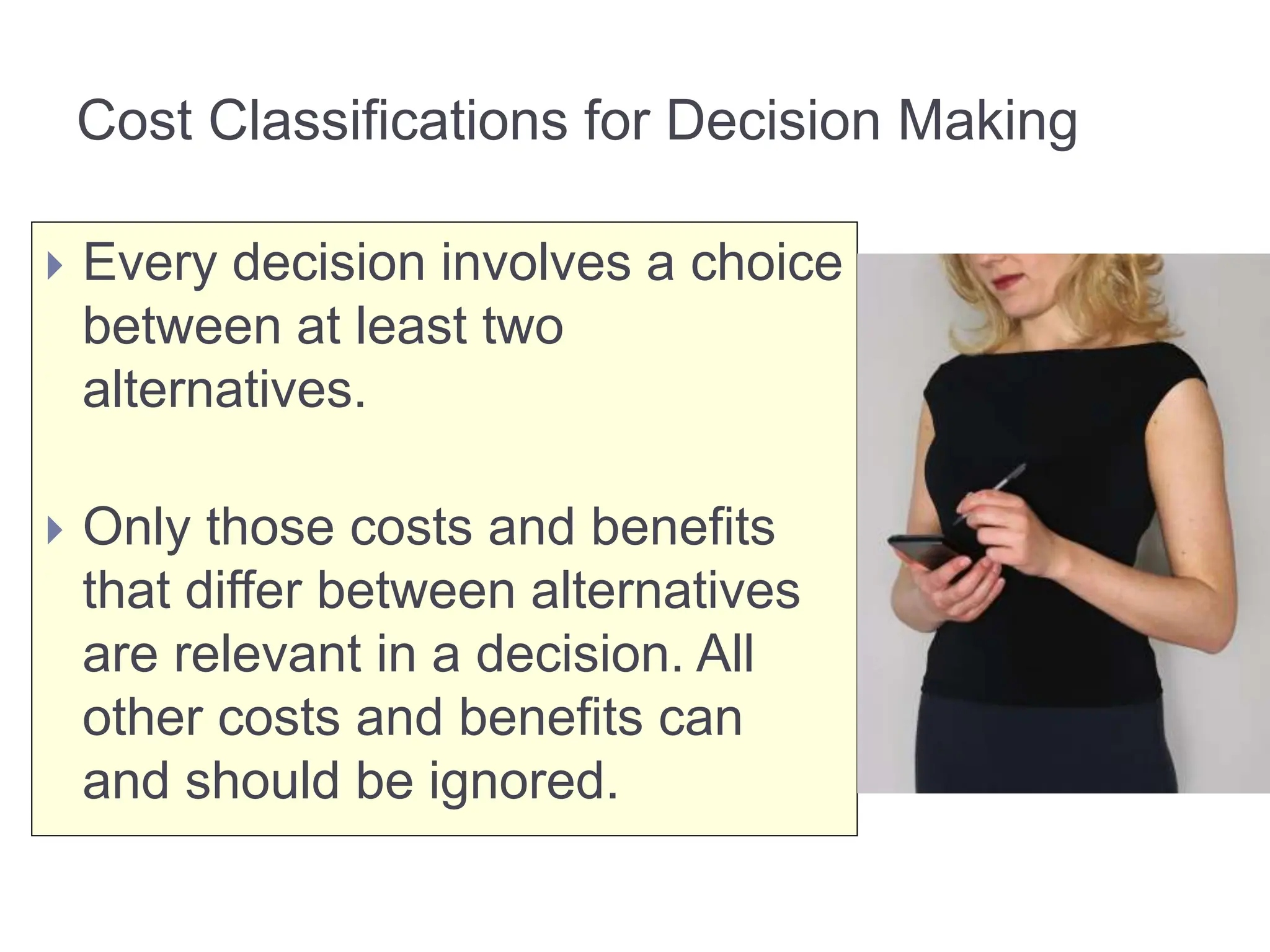  Every decision involves a choice
between at least two
alternatives.
 Only those costs and benefits
that differ between alternatives
are relevant in a decision. All
other costs and benefits can
and should be ignored.
Cost Classifications for Decision Making
 