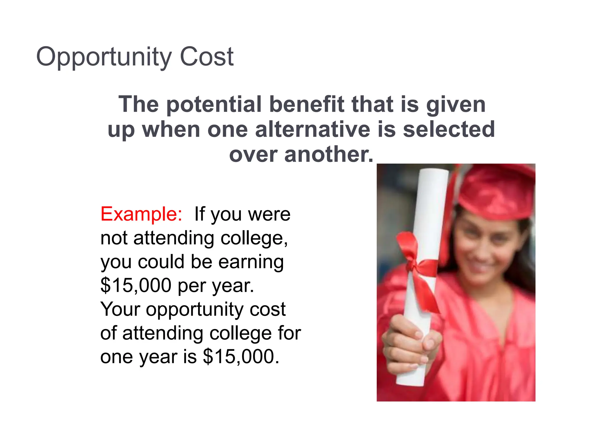 Opportunity Cost
The potential benefit that is given
up when one alternative is selected
over another.
Example: If you were
not attending college,
you could be earning
$15,000 per year.
Your opportunity cost
of attending college for
one year is $15,000.
 