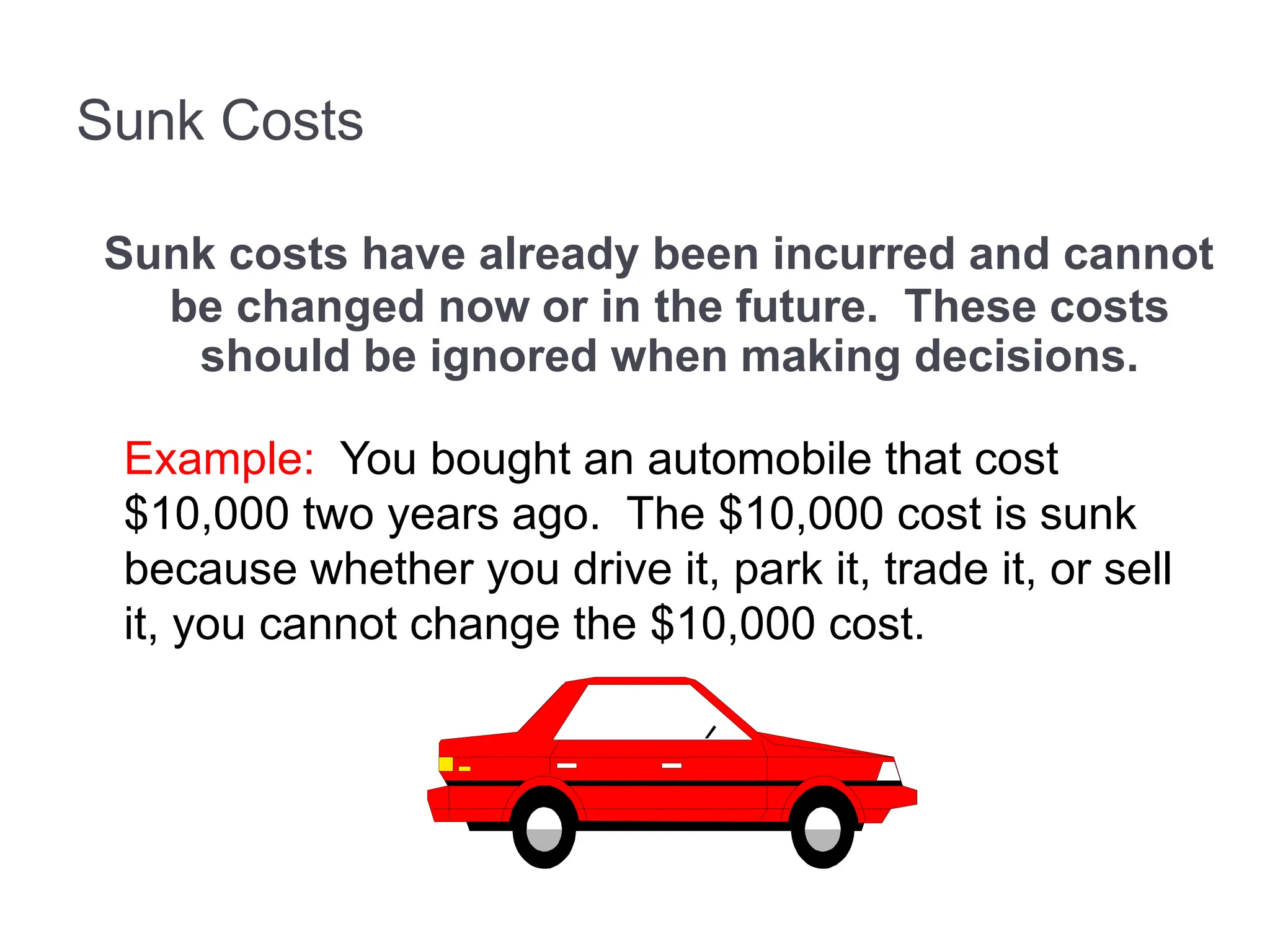 Sunk Costs
Sunk costs have already been incurred and cannot
be changed now or in the future. These costs
should be ignored when making decisions.
Example: You bought an automobile that cost
$10,000 two years ago. The $10,000 cost is sunk
because whether you drive it, park it, trade it, or sell
it, you cannot change the $10,000 cost.
 