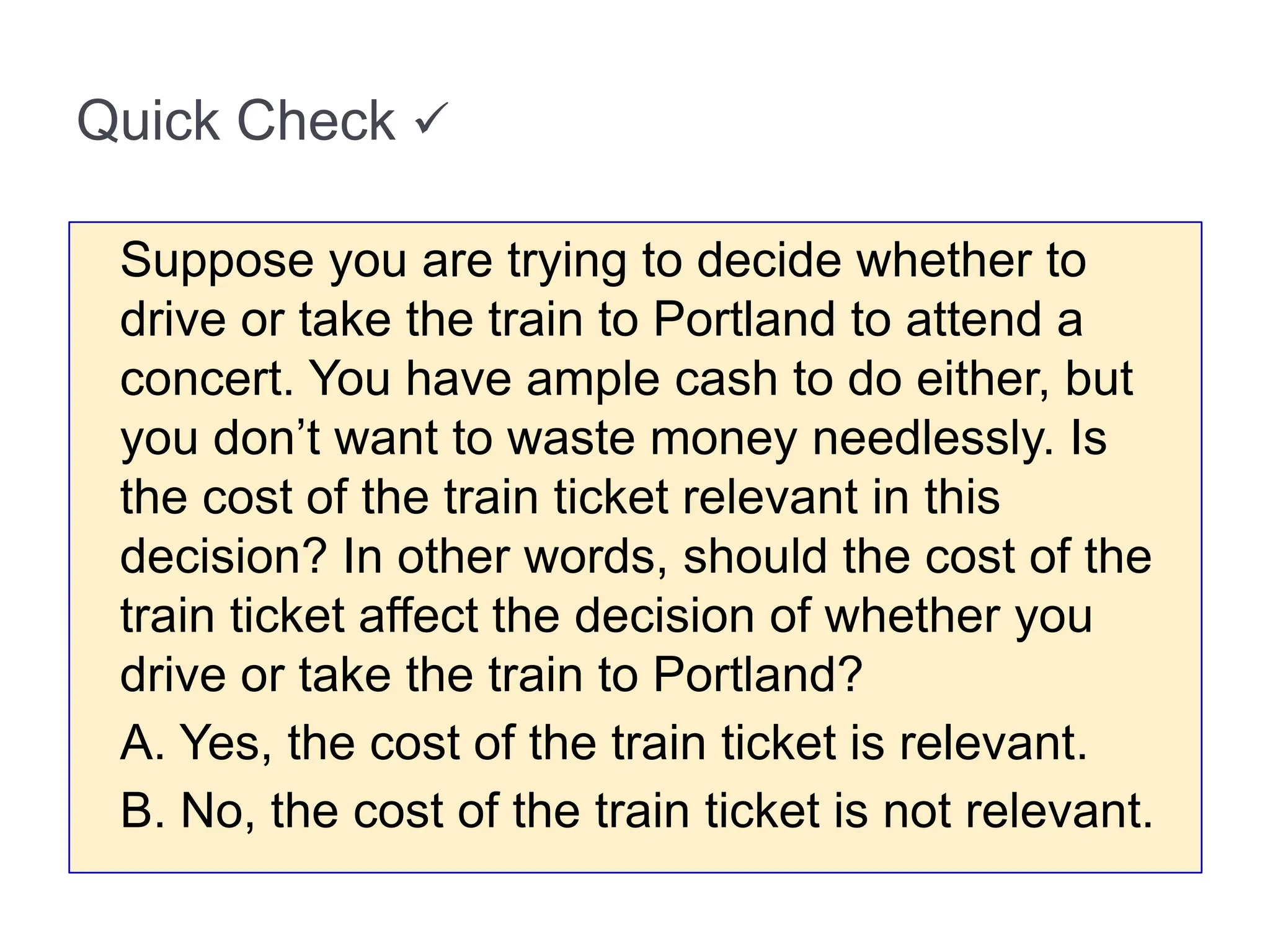 Quick Check 
Suppose you are trying to decide whether to
drive or take the train to Portland to attend a
concert. You have ample cash to do either, but
you don’t want to waste money needlessly. Is
the cost of the train ticket relevant in this
decision? In other words, should the cost of the
train ticket affect the decision of whether you
drive or take the train to Portland?
A. Yes, the cost of the train ticket is relevant.
B. No, the cost of the train ticket is not relevant.
 