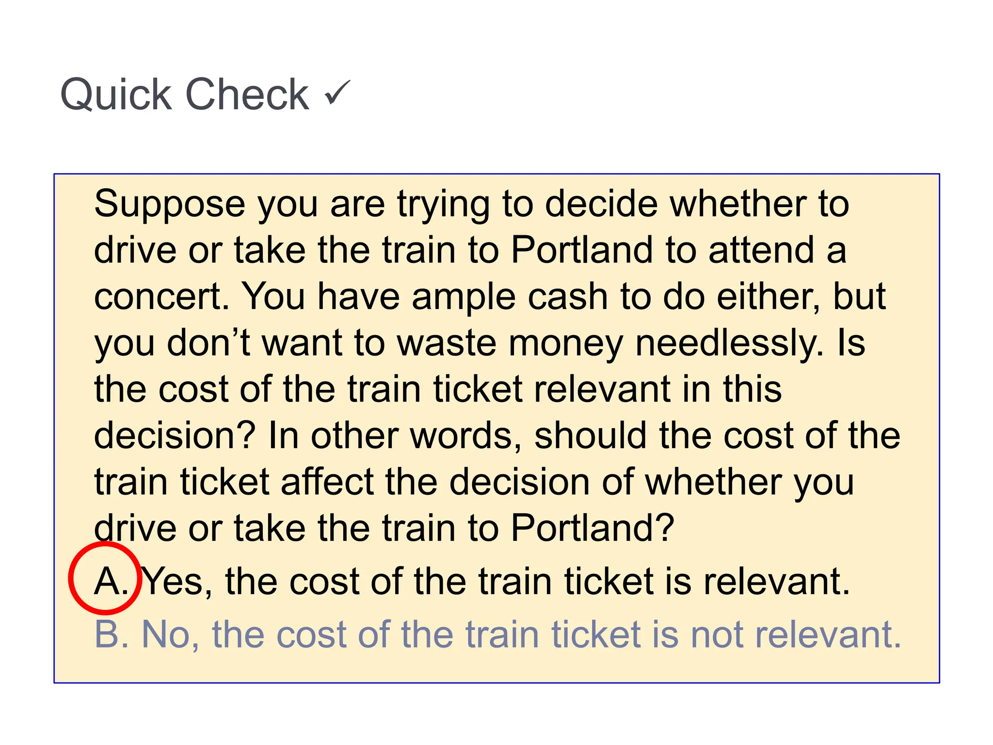 Quick Check 
Suppose you are trying to decide whether to
drive or take the train to Portland to attend a
concert. You have ample cash to do either, but
you don’t want to waste money needlessly. Is
the cost of the train ticket relevant in this
decision? In other words, should the cost of the
train ticket affect the decision of whether you
drive or take the train to Portland?
A. Yes, the cost of the train ticket is relevant.
B. No, the cost of the train ticket is not relevant.
 