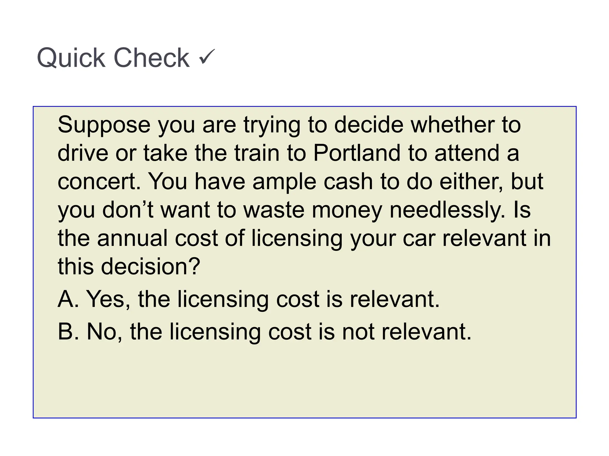Quick Check 
Suppose you are trying to decide whether to
drive or take the train to Portland to attend a
concert. You have ample cash to do either, but
you don’t want to waste money needlessly. Is
the annual cost of licensing your car relevant in
this decision?
A. Yes, the licensing cost is relevant.
B. No, the licensing cost is not relevant.
 