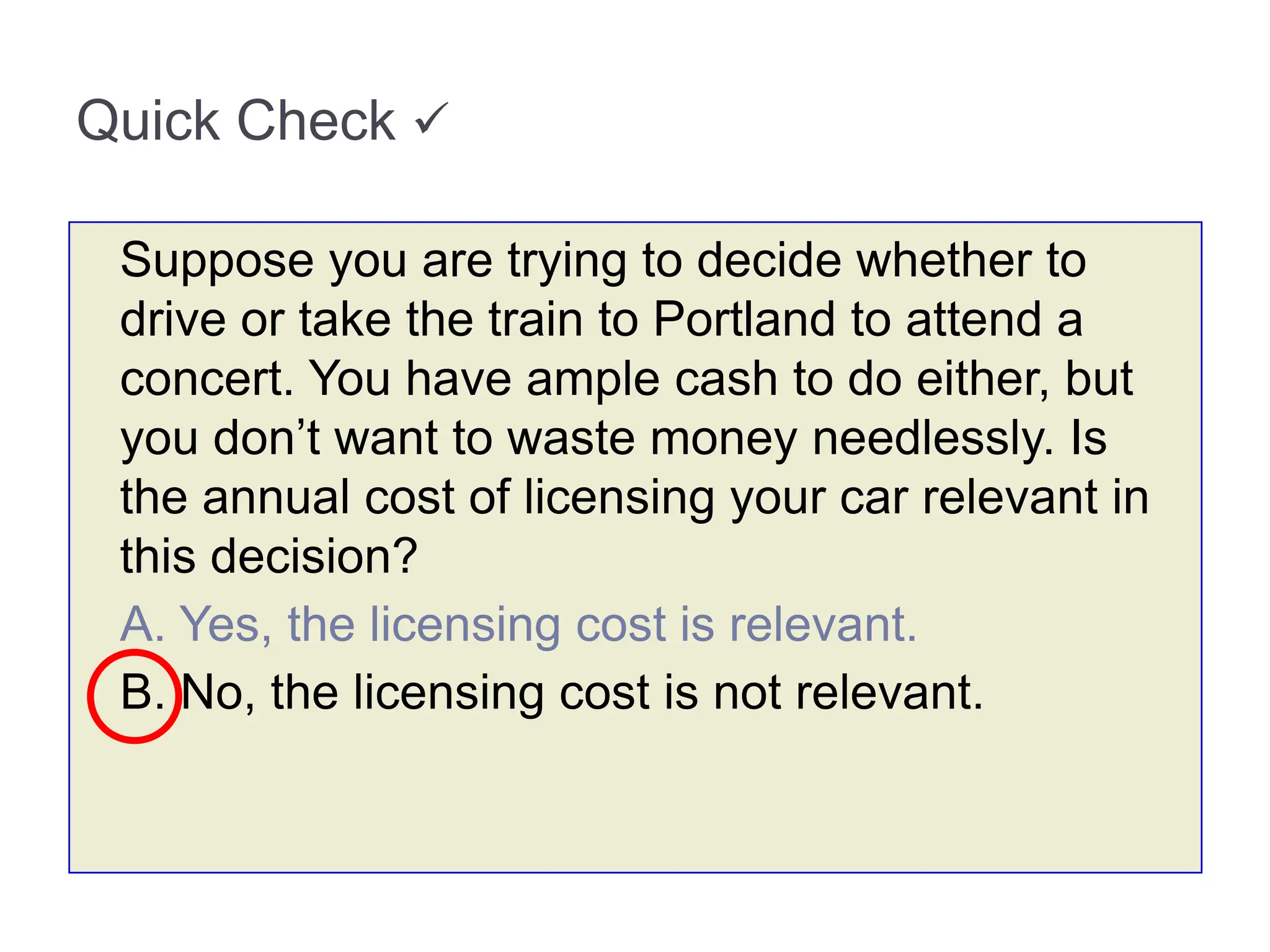 Quick Check 
Suppose you are trying to decide whether to
drive or take the train to Portland to attend a
concert. You have ample cash to do either, but
you don’t want to waste money needlessly. Is
the annual cost of licensing your car relevant in
this decision?
A. Yes, the licensing cost is relevant.
B. No, the licensing cost is not relevant.
 