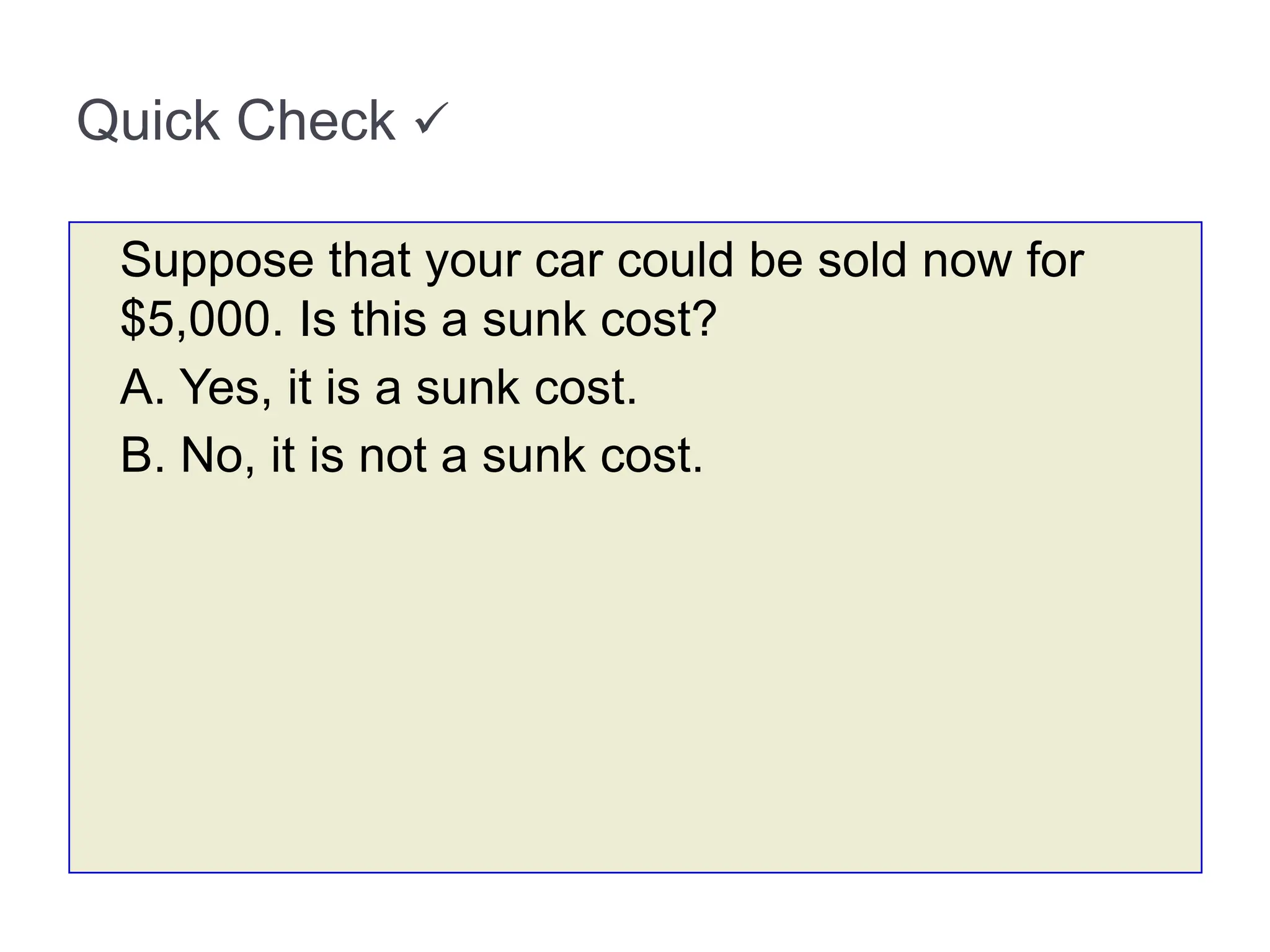 Quick Check 
Suppose that your car could be sold now for
$5,000. Is this a sunk cost?
A. Yes, it is a sunk cost.
B. No, it is not a sunk cost.
 