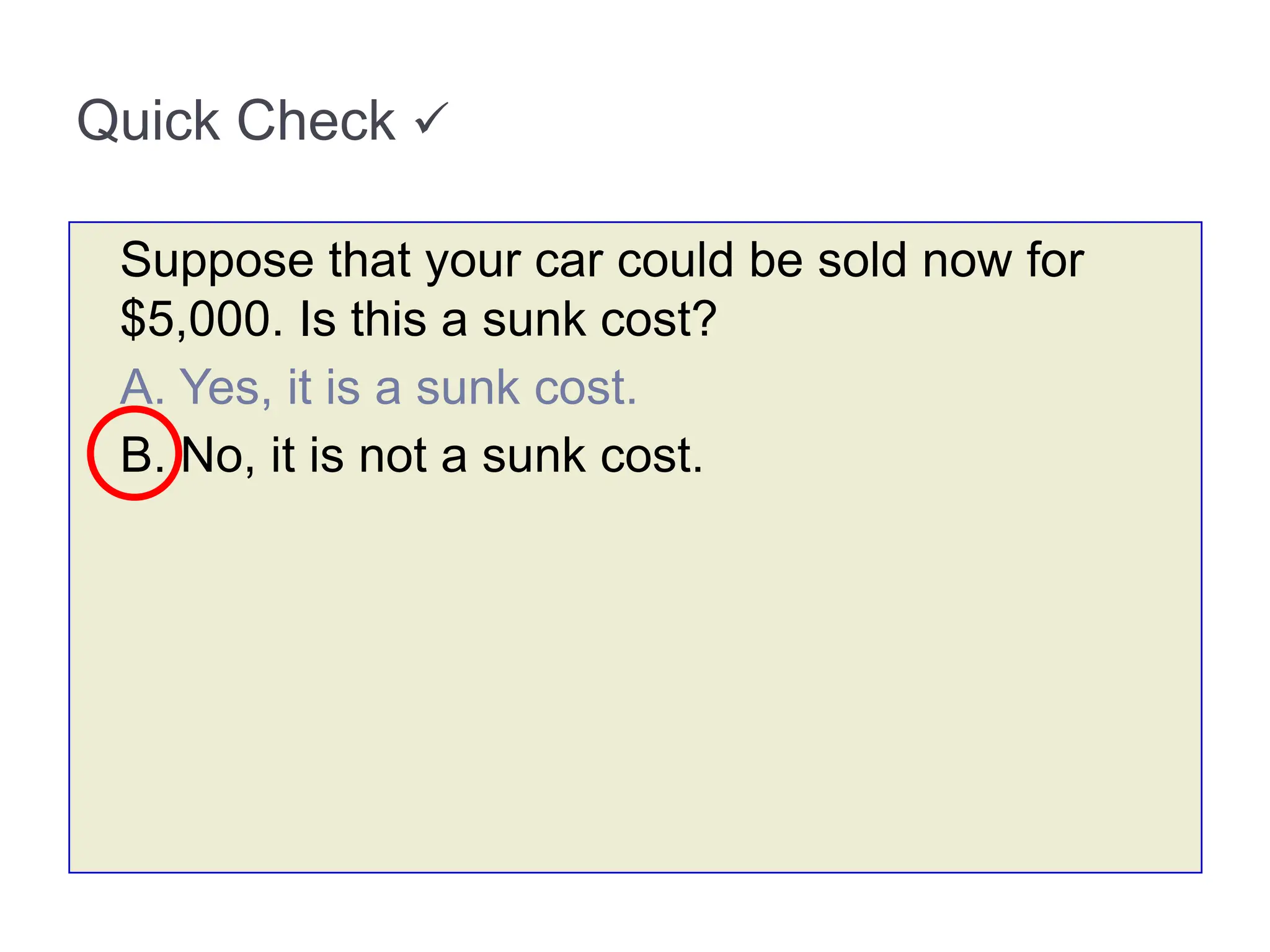 Quick Check 
Suppose that your car could be sold now for
$5,000. Is this a sunk cost?
A. Yes, it is a sunk cost.
B. No, it is not a sunk cost.
 