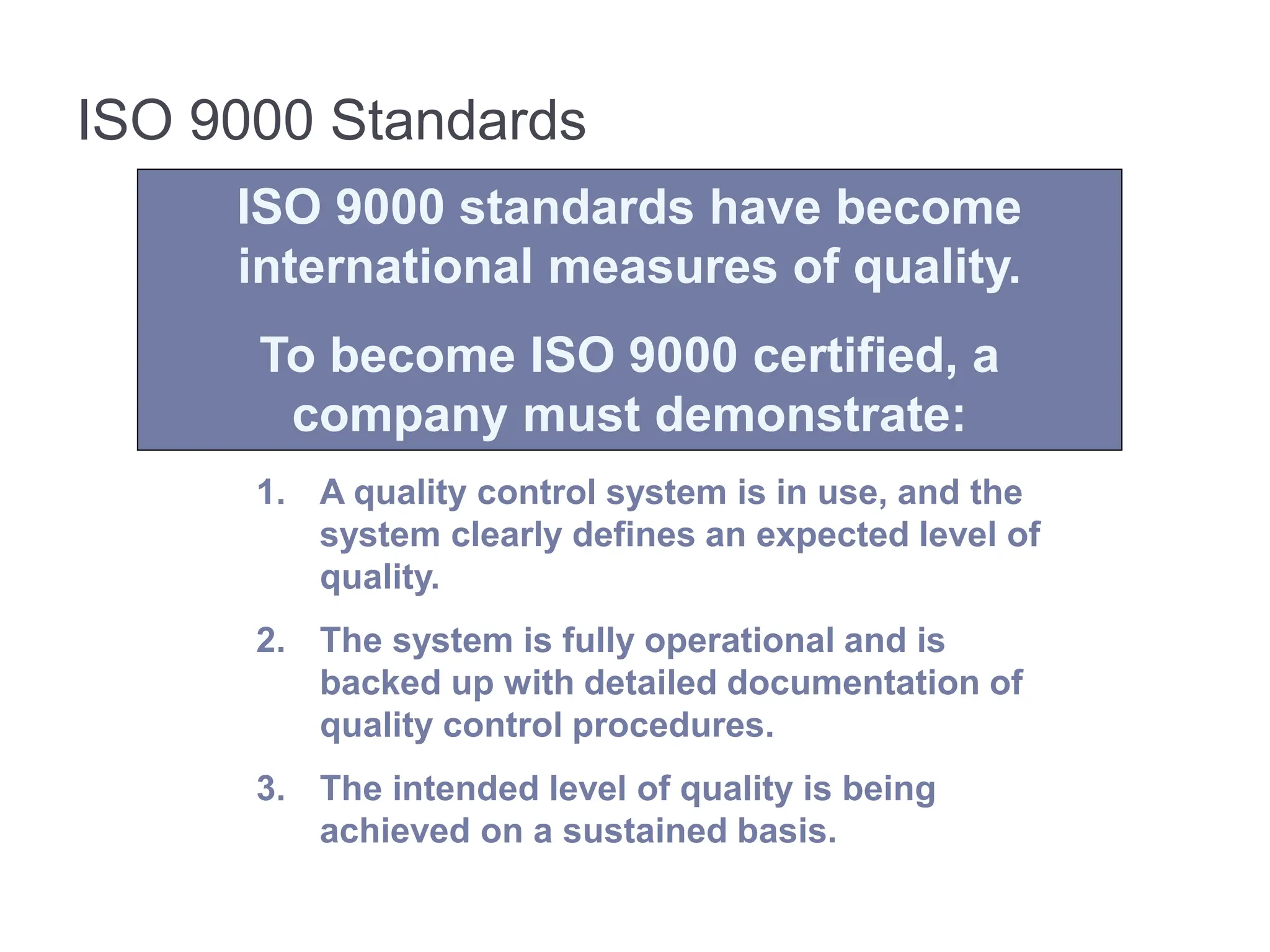 ISO 9000 Standards
ISO 9000 standards have become
international measures of quality.
To become ISO 9000 certified, a
company must demonstrate:
1. A quality control system is in use, and the
system clearly defines an expected level of
quality.
2. The system is fully operational and is
backed up with detailed documentation of
quality control procedures.
3. The intended level of quality is being
achieved on a sustained basis.
 
