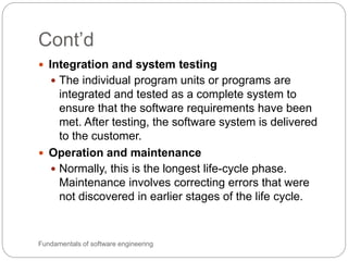 Cont’d
Fundamentals of software engineering
 Integration and system testing
 The individual program units or programs are
integrated and tested as a complete system to
ensure that the software requirements have been
met. After testing, the software system is delivered
to the customer.
 Operation and maintenance
 Normally, this is the longest life-cycle phase.
Maintenance involves correcting errors that were
not discovered in earlier stages of the life cycle.
 