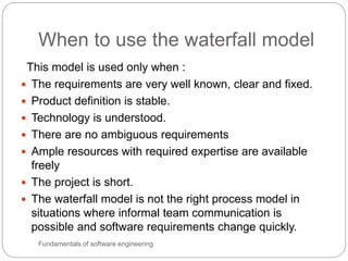 When to use the waterfall model
Fundamentals of software engineering
This model is used only when :
 The requirements are very well known, clear and fixed.
 Product definition is stable.
 Technology is understood.
 There are no ambiguous requirements
 Ample resources with required expertise are available
freely
 The project is short.
 The waterfall model is not the right process model in
situations where informal team communication is
possible and software requirements change quickly.
 