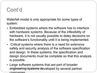 Fundamentals of software engineering
Waterfall model is only appropriate for some types of
system:
 Embedded systems where the software has to interface
with hardware systems. Because of the inflexibility of
hardware, it is not usually possible to delay decisions on
the software’s functionality until it is being implemented.
 Critical systems where there is a need for extensive
safety and security analysis of the software specification
and design. In these systems, the specification and
design documents must be complete so that this analysis
is possible.
 Large software systems that are part of broader
engineering systems developed by several partner
Cont’d
 