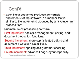 Cont’d
Fundamentals of software engineering
 Each linear sequence produces deliverable
“increments” of the software in a manner that is
similar to the increments produced by an evolutionary
process flow.
Example: word-processing software
First increment: basic file management, editing, and
document production functions.
Second increment: more sophisticated editing and
document production capabilities.
Third increment: spelling and grammar checking.
Fourth increment: advanced page layout capability
 