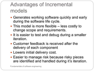 Advantages of Incremental
models
Fundamentals of software engineering
 Generates working software quickly and early
during the software life cycle.
 This model is more flexible – less costly to
change scope and requirements.
 It is easier to test and debug during a smaller
iteration.
 Customer feedback is received after the
delivery of each component
 Lowers initial delivery cost.
 Easier to manage risk because risky pieces
are identified and handled during it’s iteration.
 