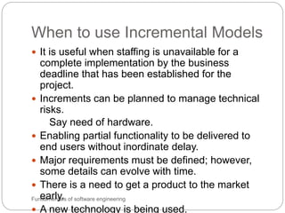 When to use Incremental Models
Fundamentals of software engineering
 It is useful when staffing is unavailable for a
complete implementation by the business
deadline that has been established for the
project.
 Increments can be planned to manage technical
risks.
Say need of hardware.
 Enabling partial functionality to be delivered to
end users without inordinate delay.
 Major requirements must be defined; however,
some details can evolve with time.
 There is a need to get a product to the market
early.
 A new technology is being used.
 