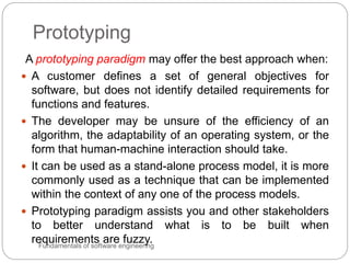 Prototyping
Fundamentals of software engineering
A prototyping paradigm may offer the best approach when:
 A customer defines a set of general objectives for
software, but does not identify detailed requirements for
functions and features.
 The developer may be unsure of the efficiency of an
algorithm, the adaptability of an operating system, or the
form that human-machine interaction should take.
 It can be used as a stand-alone process model, it is more
commonly used as a technique that can be implemented
within the context of any one of the process models.
 Prototyping paradigm assists you and other stakeholders
to better understand what is to be built when
requirements are fuzzy.
 