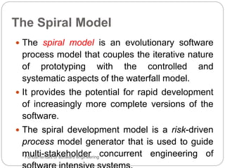 The Spiral Model
Fundamentals of software engineering
 The spiral model is an evolutionary software
process model that couples the iterative nature
of prototyping with the controlled and
systematic aspects of the waterfall model.
 It provides the potential for rapid development
of increasingly more complete versions of the
software.
 The spiral development model is a risk-driven
process model generator that is used to guide
multi-stakeholder concurrent engineering of
 