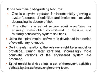 Fundamentals of software engineering
It has two main distinguishing features:
1. One is a cyclic approach for incrementally growing a
system’s degree of definition and implementation while
decreasing its degree of risk.
2. The other is a set of anchor point milestones for
ensuring stakeholder commitment to feasible and
mutually satisfactory system solutions.
 Using the spiral model, software is developed in a series
of evolutionary releases.
 During early iterations, the release might be a model or
prototype. During later iterations, increasingly more
complete versions of the engineered system are
produced.
 Spiral model is divided into a set of framework activities
defined by the software engineering team.
 