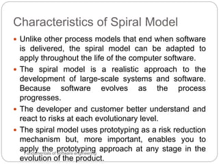 Characteristics of Spiral Model
Fundamentals of software engineering
 Unlike other process models that end when software
is delivered, the spiral model can be adapted to
apply throughout the life of the computer software.
 The spiral model is a realistic approach to the
development of large-scale systems and software.
Because software evolves as the process
progresses.
 The developer and customer better understand and
react to risks at each evolutionary level.
 The spiral model uses prototyping as a risk reduction
mechanism but, more important, enables you to
apply the prototyping approach at any stage in the
evolution of the product.
 