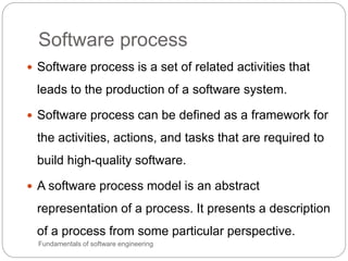 Software process
Fundamentals of software engineering
 Software process is a set of related activities that
leads to the production of a software system.
 Software process can be defined as a framework for
the activities, actions, and tasks that are required to
build high-quality software.
 A software process model is an abstract
representation of a process. It presents a description
of a process from some particular perspective.
 