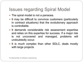 Issues regarding Spiral Model
Fundamentals of software engineering
 The spiral model is not a panacea.
 It may be difficult to convince customers (particularly
in contract situations) that the evolutionary approach
is controllable.
 It demands considerable risk assessment expertise
and relies on this expertise for success. If a major risk
is not uncovered and managed, problems will
undoubtedly occur.
 It is much complex than other SDLC, deals mostly
with large projects
 
