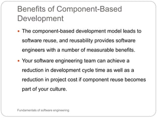 Benefits of Component-Based
Development
Fundamentals of software engineering
 The component-based development model leads to
software reuse, and reusability provides software
engineers with a number of measurable benefits.
 Your software engineering team can achieve a
reduction in development cycle time as well as a
reduction in project cost if component reuse becomes
part of your culture.
 