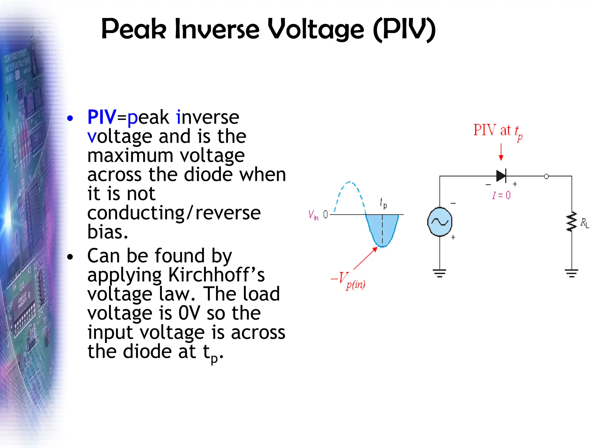 Peak Inverse Voltage (PIV)
• PIV=peak inverse
voltage and is the
maximum voltage
across the diode when
it is not
conducting/reverse
bias.
• Can be found by
applying Kirchhoff’s
voltage law. The load
voltage is 0V so the
input voltage is across
the diode at tp.
 