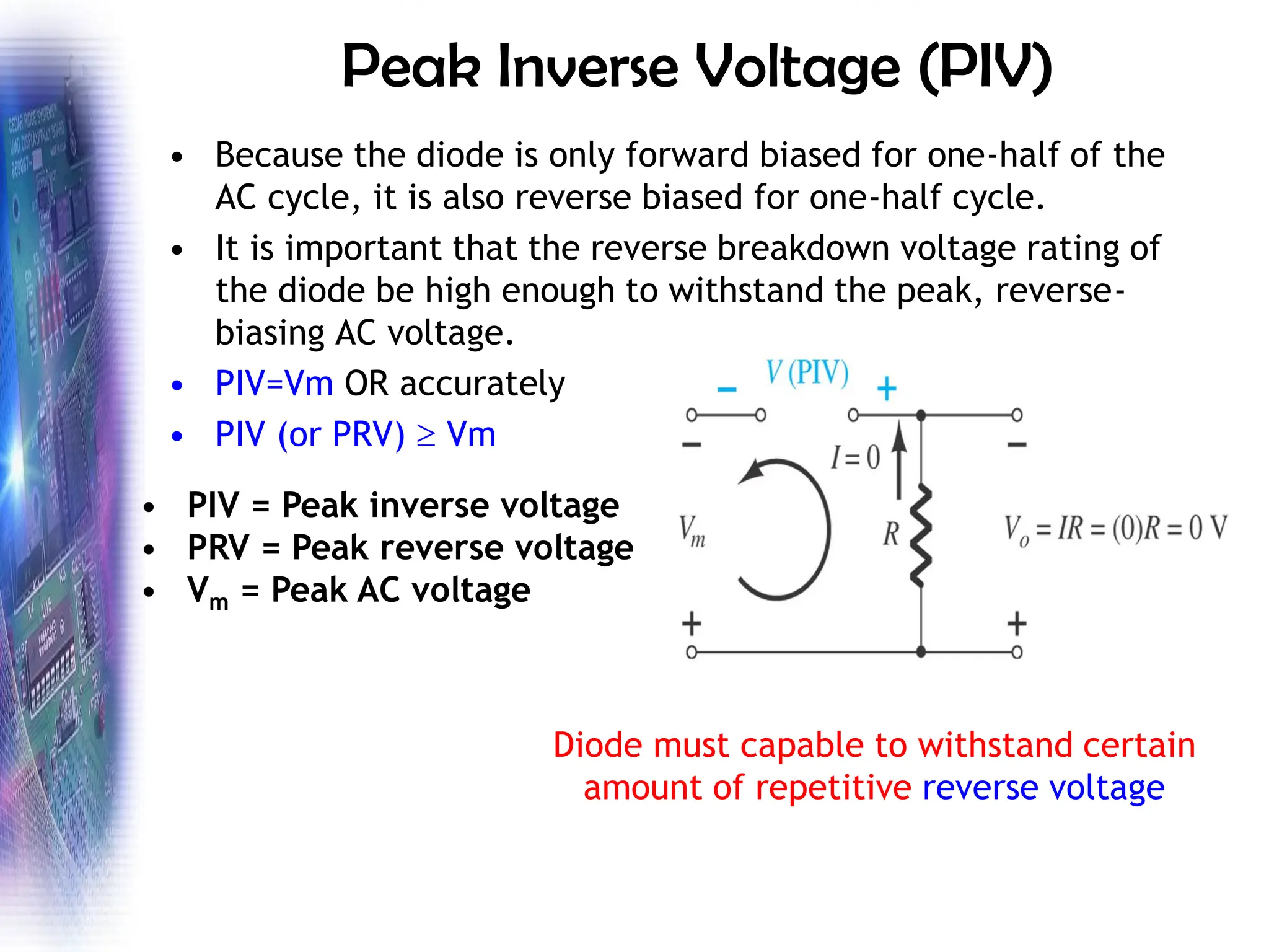 Peak Inverse Voltage (PIV)
• Because the diode is only forward biased for one-half of the
AC cycle, it is also reverse biased for one-half cycle.
• It is important that the reverse breakdown voltage rating of
the diode be high enough to withstand the peak, reverse-
biasing AC voltage.
• PIV=Vm OR accurately
• PIV (or PRV)  Vm
• PIV = Peak inverse voltage
• PRV = Peak reverse voltage
• Vm = Peak AC voltage
Diode must capable to withstand certain
amount of repetitive reverse voltage
 